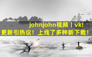 johnjohn视频丨vk!更新引热议！上线了多种新下载！